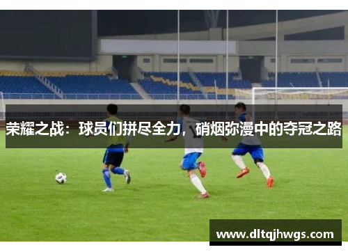 荣耀之战：球员们拼尽全力，硝烟弥漫中的夺冠之路
