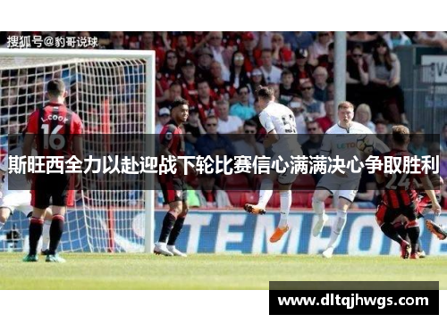 斯旺西全力以赴迎战下轮比赛信心满满决心争取胜利
