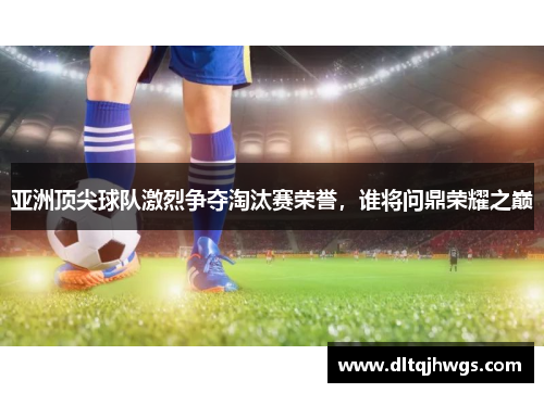 亚洲顶尖球队激烈争夺淘汰赛荣誉，谁将问鼎荣耀之巅