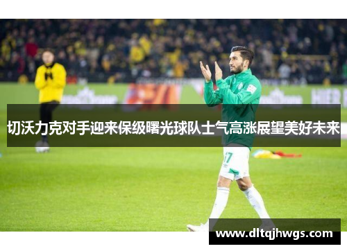 切沃力克对手迎来保级曙光球队士气高涨展望美好未来
