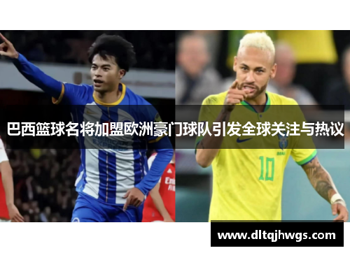 巴西篮球名将加盟欧洲豪门球队引发全球关注与热议