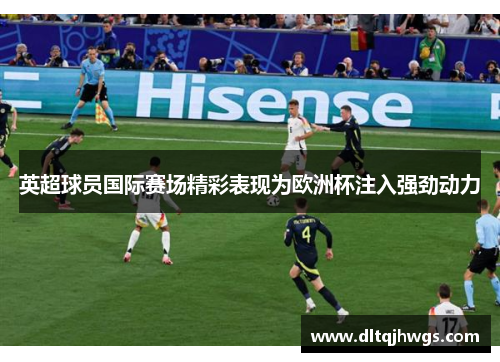 英超球员国际赛场精彩表现为欧洲杯注入强劲动力