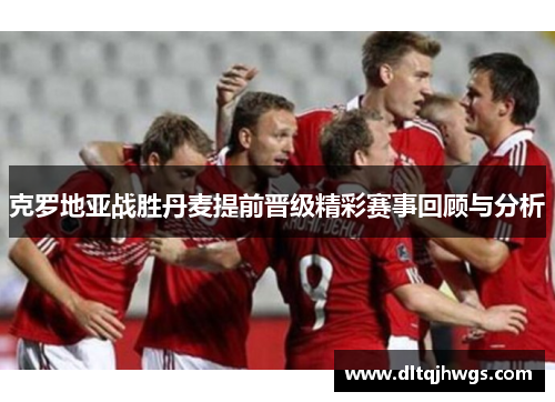 克罗地亚战胜丹麦提前晋级精彩赛事回顾与分析
