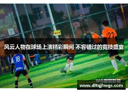 风云人物在球场上演精彩瞬间 不容错过的竞技盛宴