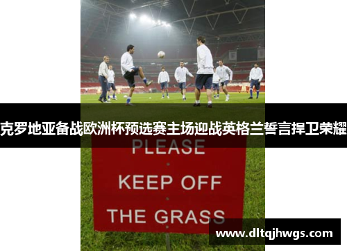 克罗地亚备战欧洲杯预选赛主场迎战英格兰誓言捍卫荣耀